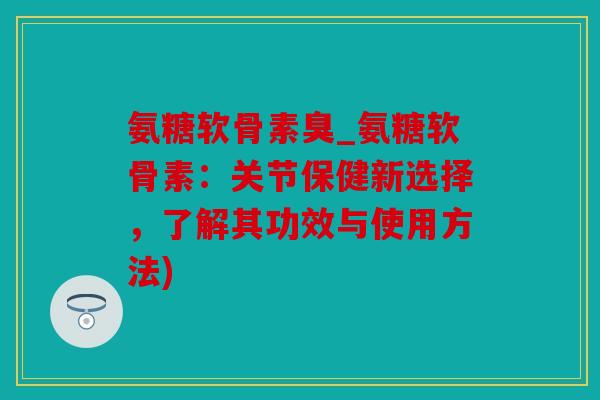 氨糖软骨素臭_氨糖软骨素：关节保健新选择，了解其功效与使用方法)
