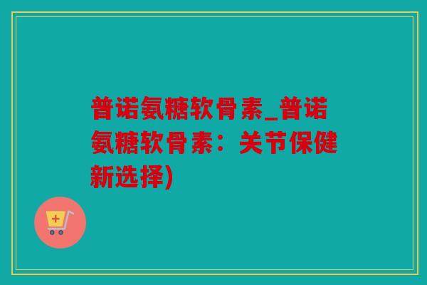 普诺氨糖软骨素_普诺氨糖软骨素：关节保健新选择)