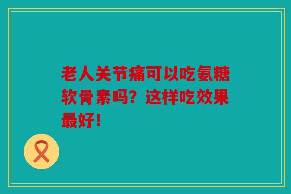 老人关节痛可以吃氨糖软骨素吗？这样吃效果最好！