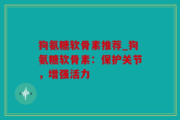 狗氨糖软骨素推荐_狗氨糖软骨素：保护关节，增强活力