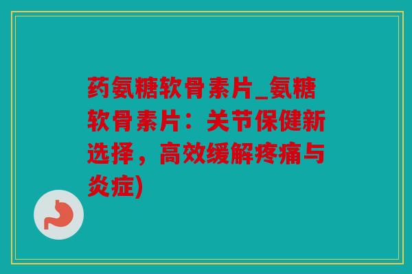 药氨糖软骨素片_氨糖软骨素片：关节保健新选择，高效缓解疼痛与炎症)