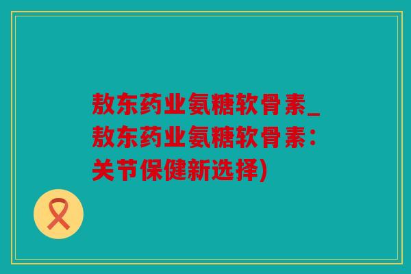 敖东药业氨糖软骨素_敖东药业氨糖软骨素：关节保健新选择)