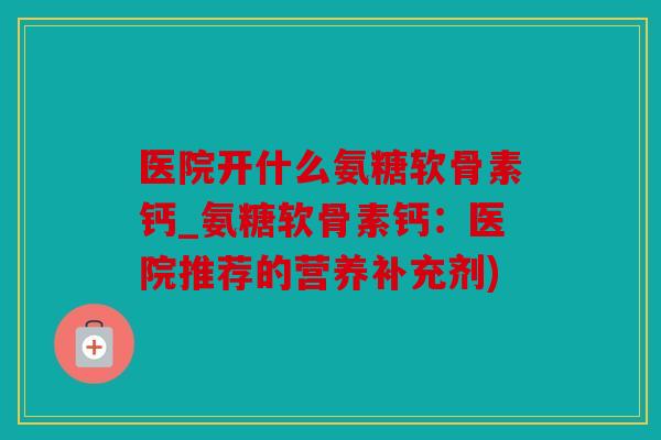 医院开什么氨糖软骨素钙_氨糖软骨素钙:医院推荐的营养补充剂) 医院开什么氨糖软骨素钙_氨糖软骨素钙:医院推荐的营养补充剂)