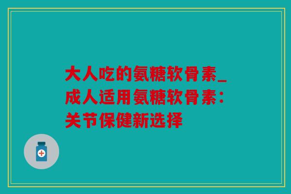 大人吃的氨糖软骨素_成人适用氨糖软骨素:关节保健新选择 大人吃的氨糖软骨素_成人适用氨糖软骨素:关节保健新选择