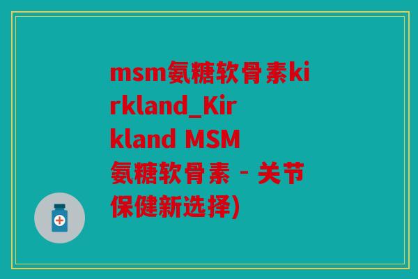 msm氨糖软骨素kirkland_Kirkland MSM 氨糖软骨素 - 关节保健新选择)
