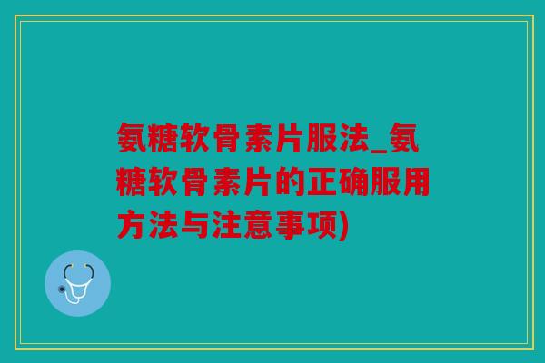 氨糖软骨素片服法_氨糖软骨素片的正确服用方法与注意事项)