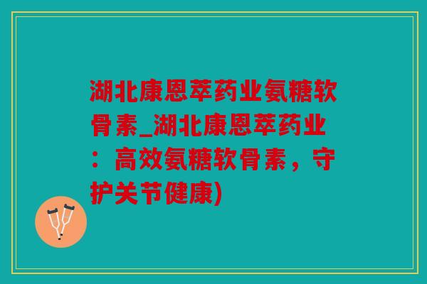 湖北康恩萃药业氨糖软骨素_湖北康恩萃药业：高效氨糖软骨素，守护关节健康)