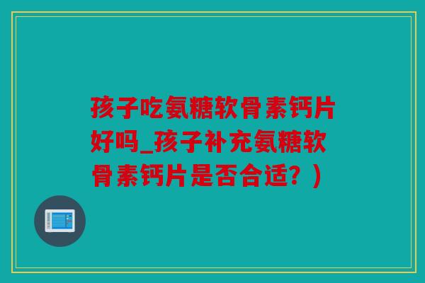 孩子吃氨糖软骨素钙片好吗_孩子补充氨糖软骨素钙片是否合适？)