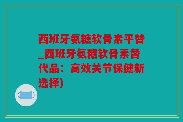 西班牙氨糖软骨素平替_西班牙氨糖软骨素替代品：高效关节保健新选择)