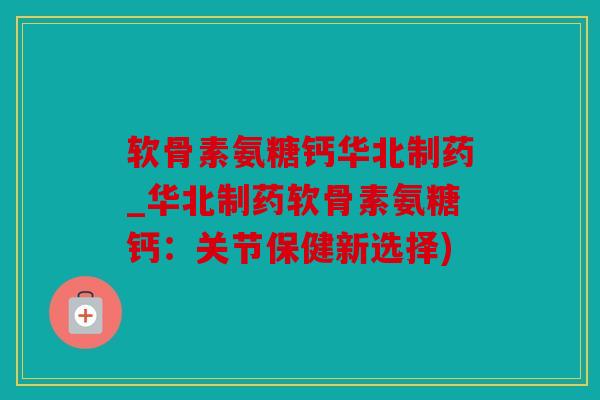 软骨素氨糖钙华北制药_华北制药软骨素氨糖钙：关节保健新选择)