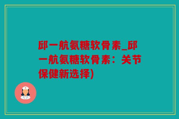 邱一航氨糖软骨素_邱一航氨糖软骨素：关节保健新选择)
