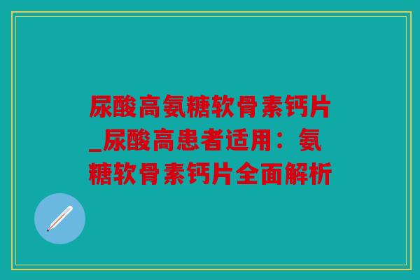 尿酸高氨糖软骨素钙片_尿酸高患者适用：氨糖软骨素钙片全面解析