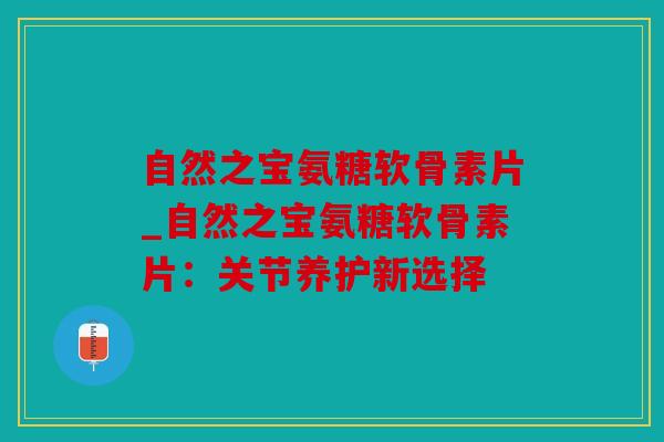 自然之宝氨糖软骨素片_自然之宝氨糖软骨素片：关节养护新选择