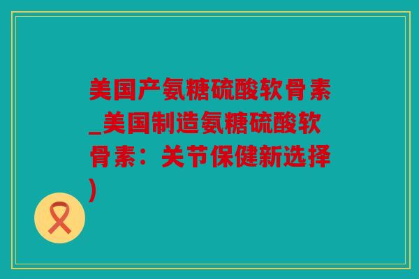 美国产氨糖硫酸软骨素_美国制造氨糖硫酸软骨素：关节保健新选择)