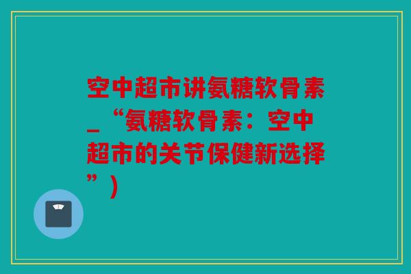 空中超市讲氨糖软骨素_“氨糖软骨素：空中超市的关节保健新选择”)