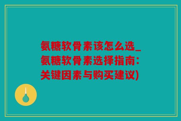 氨糖软骨素该怎么选_氨糖软骨素选择指南:关键因素与购买建议) 氨糖软骨素该怎么选_氨糖软骨素选择指南:关键因素与购买建议)