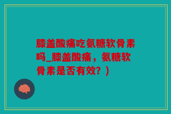 膝盖酸痛吃氨糖软骨素吗_膝盖酸痛，氨糖软骨素是否有效？)