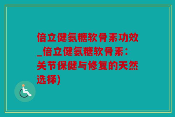 倍立健氨糖软骨素功效_倍立健氨糖软骨素：关节保健与修复的天然选择)