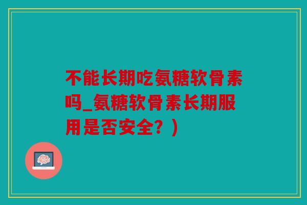 不能长期吃氨糖软骨素吗_氨糖软骨素长期服用是否安全？)