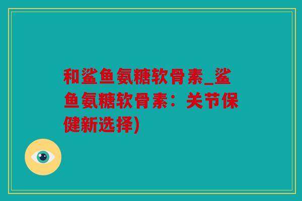 和鲨鱼氨糖软骨素_鲨鱼氨糖软骨素：关节保健新选择)