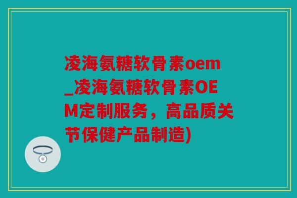 凌海氨糖软骨素oem_凌海氨糖软骨素OEM定制服务，高品质关节保健产品制造)