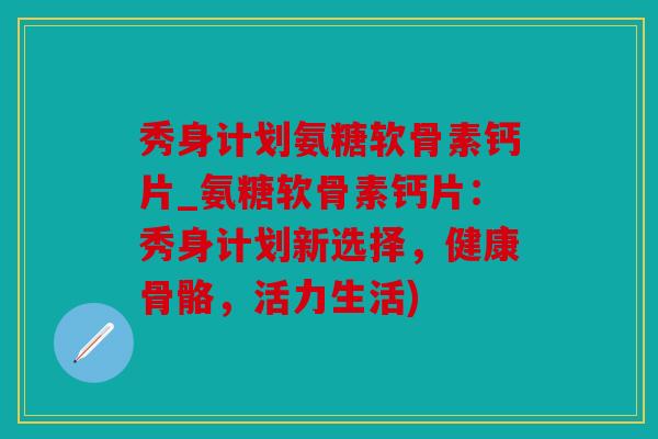 秀身计划氨糖软骨素钙片_氨糖软骨素钙片：秀身计划新选择，健康骨骼，活力生活)