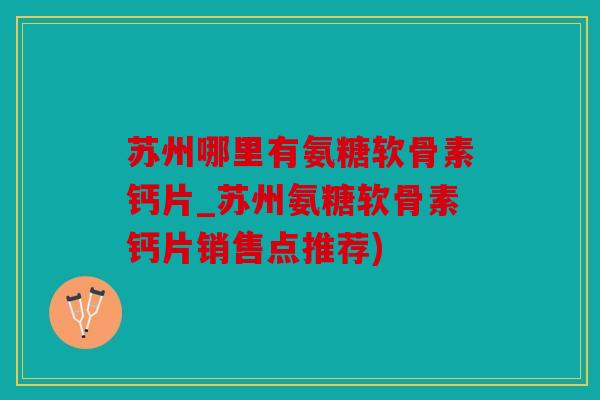 苏州哪里有氨糖软骨素钙片_苏州氨糖软骨素钙片销售点推荐)