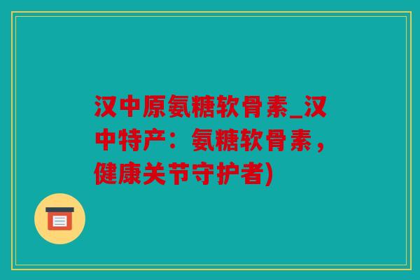 汉中原氨糖软骨素_汉中特产：氨糖软骨素，健康关节守护者)