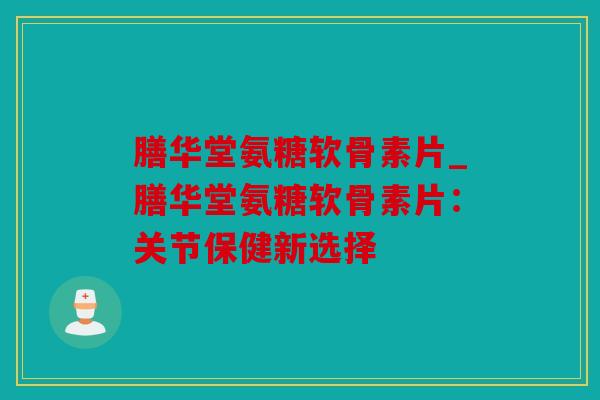 膳华堂氨糖软骨素片_膳华堂氨糖软骨素片：关节保健新选择