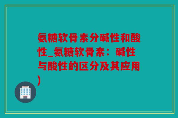氨糖软骨素分碱性和酸性_氨糖软骨素：碱性与酸性的区分及其应用)
