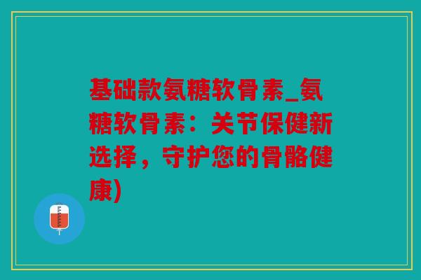 基础款氨糖软骨素_氨糖软骨素：关节保健新选择，守护您的骨骼健康)