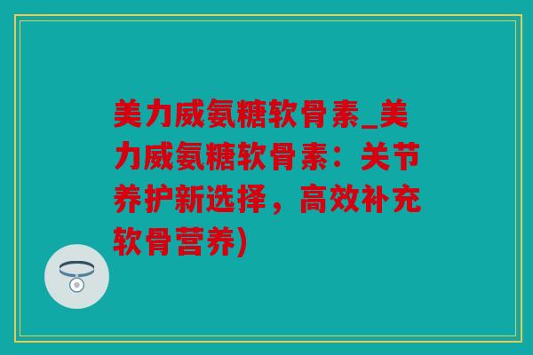 美力威氨糖软骨素_美力威氨糖软骨素：关节养护新选择，高效补充软骨营养)