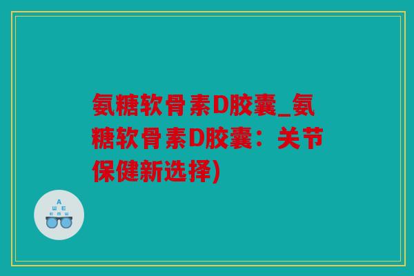 氨糖软骨素D胶囊_氨糖软骨素D胶囊：关节保健新选择)