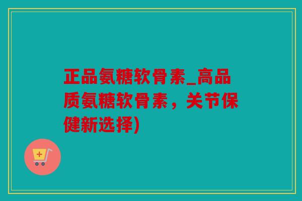 正品氨糖软骨素_高品质氨糖软骨素，关节保健新选择)