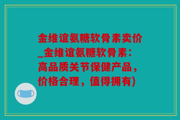 金维谊氨糖软骨素卖价_金维谊氨糖软骨素：高品质关节保健产品，价格合理，值得拥有)