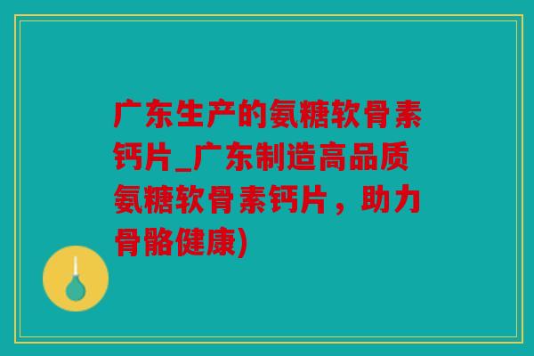 广东生产的氨糖软骨素钙片_广东制造高品质氨糖软骨素钙片，助力骨骼健康)