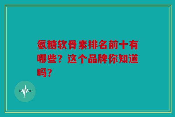 氨糖软骨素排名前十有哪些？这个品牌你知道吗？