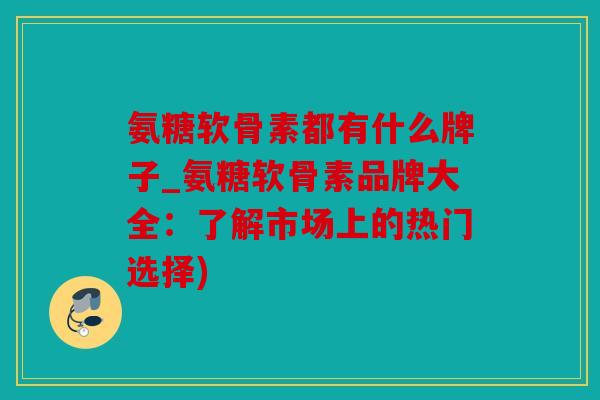 氨糖软骨素都有什么牌子_氨糖软骨素品牌大全：了解市场上的热门选择)