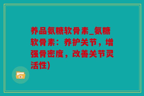 养品氨糖软骨素_氨糖软骨素：养护关节，增强骨密度，改善关节灵活性)