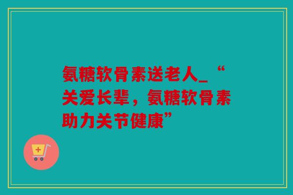 氨糖软骨素送老人_“关爱长辈，氨糖软骨素助力关节健康”