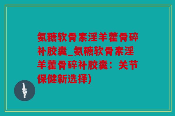 氨糖软骨素淫羊藿骨碎补胶囊_氨糖软骨素淫羊藿骨碎补胶囊：关节保健新选择)