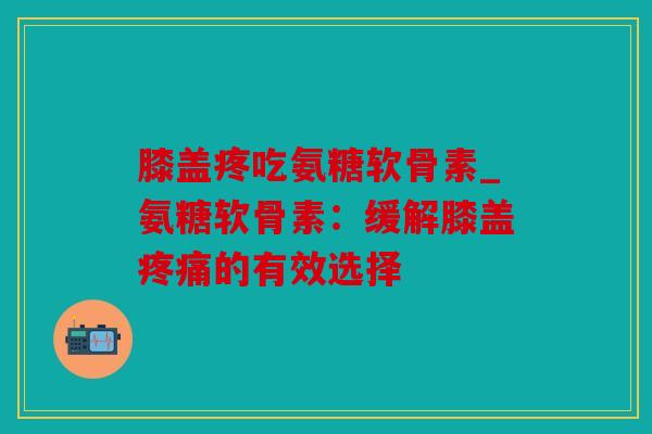 膝盖疼吃氨糖软骨素_氨糖软骨素：缓解膝盖疼痛的有效选择