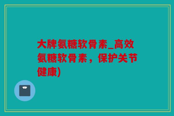 大牌氨糖软骨素_高效氨糖软骨素，保护关节健康)