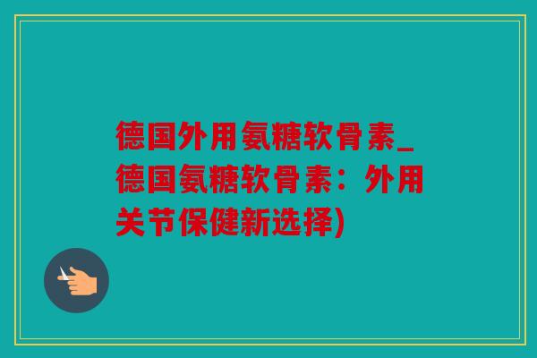 德国外用氨糖软骨素_德国氨糖软骨素：外用关节保健新选择)