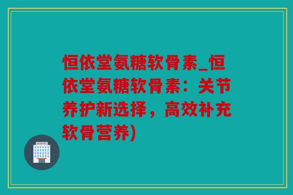 恒依堂氨糖软骨素_恒依堂氨糖软骨素：关节养护新选择，高效补充软骨营养)