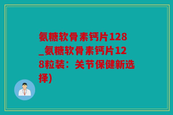 氨糖软骨素钙片128_氨糖软骨素钙片128粒装：关节保健新选择)