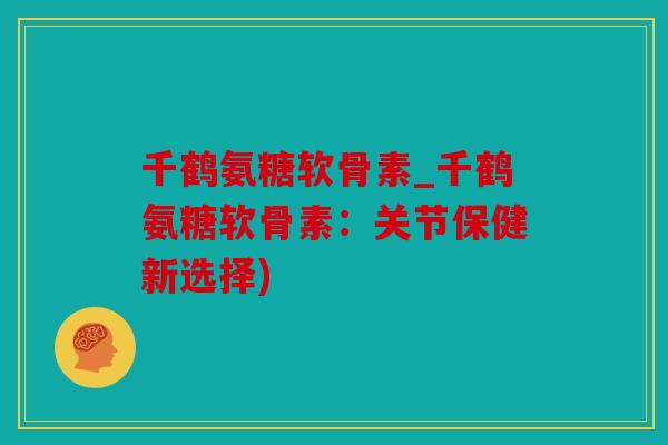 千鹤氨糖软骨素_千鹤氨糖软骨素：关节保健新选择)