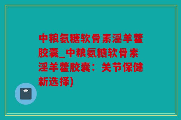 中粮氨糖软骨素淫羊藿胶囊_中粮氨糖软骨素淫羊藿胶囊：关节保健新选择)