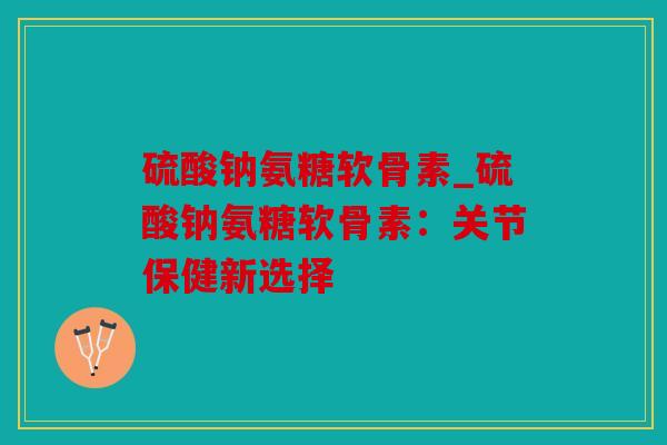 硫酸钠氨糖软骨素_硫酸钠氨糖软骨素：关节保健新选择