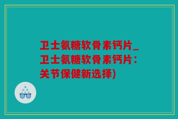 卫士氨糖软骨素钙片_卫士氨糖软骨素钙片：关节保健新选择)